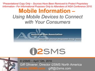 Mobile Information  –  Using Mobile Devices to Connect with Your Consumers © i2SMS – April 12th, 2010 Giff Gfroerer, Director i2SMS North America www.i2SMS.com [email_address] *Presentational Copy Only – Sources Have Been Removed to Protect Proprietary Information– For Informational Purposes Only to Attendees of AGA Conference 2010.  