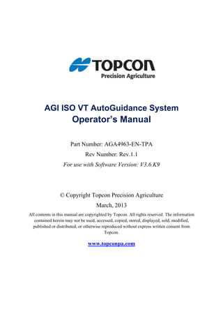AGI ISO VT AutoGuidance System
Operator’s Manual
Part Number: AGA4963-EN-TPA
Rev Number: Rev.1.1
For use with Software Version: V3.6.K9
© Copyright Topcon Precision Agriculture
March, 2013
All contents in this manual are copyrighted by Topcon. All rights reserved. The information
contained herein may not be used, accessed, copied, stored, displayed, sold, modified,
published or distributed, or otherwise reproduced without express written consent from
Topcon.
www.topconpa.com
 