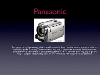 Panasonic



For making our media product, we had to be able to use the digital recording cameras so that we could get
 the ﬁlming right for Forgetting. The cameras were very easy to use and was something that I’d never used
 properly before as I’d never had to do much ﬁlming before at school. However, it was very easy to get the
       hang of using and was something that I am now comfortable with using without any confusion.
 