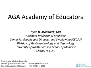 AGA Academy of Educators

                          Ryan D. Madanick, MD
                      Assistant Professor of Medicine
         Center for Esophageal Diseases and Swallowing (CEDAS)
              Division of Gastroenterology and Hepatology
             University of North Carolina School of Medicine
                              Chapel Hill, NC


Email: madanick@med.unc.edu
Twitter: @RyanMadanickMD        Phone: (919) 966-2513
Blog: http://gutcheckblog.com   Fax: (919) 843-2508
 