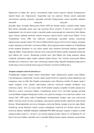 Хартугалга нь бараг бүх эрхтэн, тогтолцоонд сөрөг нөлөө үзүүлдэг орчныг бохирдуулагч
хортой бодис юм. Хартугалгыг мэдрэлийн хор гэж нэрлэдэг бөгөөд нөхөн үржихүйн
тогтолцоонд сөргөөр нөлөөлж, хүүхдийн өсөлтийг бууруулахаас гадна хүүхдийн тархины
хөгжлийг                      саатуулах                      аюултай.
Дэлхийн эрүүл мэндийн байгууллага болон АНУ-ын өвчний хяналт, сэргийлэлтийн төвөөс
бага насны хүүхдийн цусан дахь хар тугалгын босго хэмжээг 10 мкг/дл (1 децилитрт 10
микрограмм) гэж тогтоосон хэдий ч сүүлийн үеийн судалгаагаар энэ хэмжээнээс бага байхад
эрүүл мэндэд сөргөөр нөлөөлж, оюуны хомсдолд хүргэж болох тухай мэдээ байдаг. Гэтэл
Улаанбаатар   хотод 2006 онд хийгдсэн судалгаагаар хүүхдийн цусанд агуулагдах
хартугалганы дундаж хэмжээ 16.5 мкг/дл байгаа бөгөөд хүүхдэд ой тогтоолт буурах, анхаарал
сулрах шинжүүд илэрч буйг тогтоогоод байна. Дээр дурьдсан жишээ баримт нь Улаанбаатар
хотын агаарын бохирдол нь хүн амын удмын санд нөлөөлж болохуйц байдалд хүрснийг
харуулж байна. Агаар мандалд хаягдах хатуу хаягдлын 60 орчим хувийг нүүрсний шаталтаас
үүсч байгаа үнс эзэлдэг. Яндангаар утаатай хамт гарч байгаа үнс агаар мандалд тархан
тодорхой хугацааны дараа газрын хөрсөнд буцаж буудаг. Үнс тоосонд агуулагдаж байгаа
магнийн исэл, мөнгөн ус зэрэг хүнд элементүүд орчны агаар, хөрсийг бохирдуулснаар эргээд
хүний эрүүл мэндэд ноцтой нөлөө үзүүлдэг болохыг тогтоогоод байгаа ажээ.


Агаарын чанарын хяналт шинжилгээ
Улаанбаатарт агаарын чанарт хяналт мониторинг тавих зориулалтын дєрвєн станц байдаг.
Гэвч бохирдлын хэмжилтийг тогтмол хийж чаддаггvй бєгєєд гаргасан тооцоо баримтууд еєр
хоорондоо зєрєх нь бий. Янз бvрийн судалгаанаас vзвэл Монголд євлийн 10 сараас хавар 3
сарын хооронд тvлш, дулаан, цахилгааны хэрэгцээ нэмэгдэж агаарын бохирдол дээд
хэмжээнд хvрдэг. Энэ vед vдээс хойш 16-20 цагийн хооронд хvхрийн хvчлийн давхар исэл
45мг/м3-д хvрсэн тохиолдол байдаг. Улаанбаатар хотын єсєлт єнєєгийн хурдаар єргєжин
тэлсээр байвал агаарын бохирдлын хэмжээ тун удахгvй стандарт хэм хэмжээнээс давна гэсэн
тооцоо бий. 1990 оноос хойш Улаанбаатарт автомашинаас ялгарах хорт утаа нэмэгдсээр
байна. Єнєєдєр хотын тев зам, уулзварууд дээр азотын давхар ислийн хуримтлал ажиглагдах
боллоо. Мониторингийн цэгvvдээс бохирдол нэмэгдэж байгаа талаарх мэдээлэл ирж байна.
Хэдийгээр эдгээр бодисын хэмжээ улсын стандартаас хэтрээгvй мэт боловч жилээс жилд
нэмэгдэж байгааг àíõààðàõ õýðýãòýé òóõàéëáàë1994-2000 онуудын хооронд хvхрийн хvчлийн
давхар ислийн хэмжээ 4... м3-аас 9...м3, азотын давхар ислийн хэмжээ 14...м3 байснаа 25...м3
болж нэмэгдсэн байна. Дэлхийн эрvvл мэндийн байгууллагаас саяхан гаргасан судалгаагавч



                                            11
 
