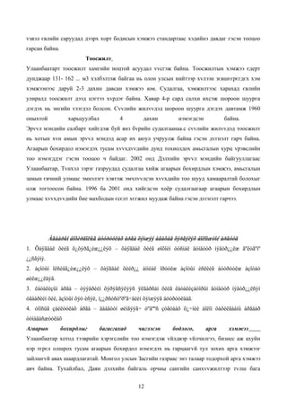 vзвэл євлийн саруудад дээрх хорт бодисын хэмжээ стандартаас хэдийнэ давдаг гэсэн тооцоо
гарсан байна.
                         Тоосжилт
Улаанбаатарт тоосжилт хамгийн ноцтой асуудал vvсгэж байна. Тоосжилтын хэмжээ єдерт
дунджаар 131- 162 ... м3 хэлбэлзэж байгаа нь олон улсын нийтээр хvлээн зєвшєєрєгдєх хэм
хэмжээнээс даруй 2-3 дахин давсан хэмжээ юм. Судалгаа, хэмжилтээс харахад євлийн
улиралд тоосжилт дээд цэгтээ хvрдэг байна. Хавар 4-р сард салхи ихсэж шороон шуурга
дэгдэх нь энгийн vзэгдэл болсон. Сvvлийн жилvvдэд шороон шуурга дэгдэх давтамж 1960
оныхтой           харьцуулбал          4       дахин          нэмэгдсэн          байна.
Эрvvл мэндийн салбарт хийгдэж буй янз бvрийн судалгаанаа.с сvvлийн жилvvдэд тоосжилт
нь хотын хvн амын эрvvл мэндэд асар их аюул учруулж байна гэсэн дvгнэлт гарч байна.
Агаарын бохирдол нэмэгдэх тусам хvvхдvvдийн дунд тохиолдох амьсгалын хурц vрэвслийн
тоо нэмэгддэг гэсэн тооцоо ч байдаг. 2002 онд Дэлхийн эрvvл мэндийн байгууллагаас
Улаанбаатар, Тvнхэл зэрэг газруудад судалгаа хийж агаарын бохирдлын хэмжээ, амьсгалын
замын євчний улмаас эмнэлэгт хэвтэж эмчлvvлсэн хvvхдийн тоо шууд хамааралтай болохыг
олж тогтоосон байна. 1996 ба 2001 онд хийгдсэн хоёр судалгаагаар агаарын бохирдлын
улмаас хvvхдvvдийн бие махбодын єсєлт хєгжил муудаж байна гэсэн дvгнэлт гарчээ.




           Àãààðûí áîõèðäîëûã áóóðóóëàõ àðãà õýìæýý àâàõàä õýðãýëýõ áîëîìæòîé àðãóóä
1. Õàÿãäàë õèéã õ¿õýðã¿éæ¿¿ëýõ – õàÿãäàë õèéã øîõîéí óóñìàë äóíäóóð íýâòð¿¿ëæ ãºëòãºíº
¿¿ñãýíý.
2. àçîòûí îêñèäã¿éæ¿¿ëýõ – õàÿãäàë õèéð¿¿ àììèàê îðóóëæ àçîòûí èñëèéã áóóðóóëæ àçîòàò
øèëæ¿¿ëäýã.
3. êàòàëèçûí àðãà – òýýâðèéí õýðýãñýëýýñ ÿëãàðñàí õèéã êàòàëèçàòîðûí äóíäóóð íýâòð¿¿ëñýí
óãààðèéí õèé, àçîòûí õýò èñýë, í¿¿ðñóñòºðºã÷äèéí õýìæýýã áóóðóóëäàã.
4. òîîñûã çàéëóóëàõ àðãà – äààâóóí øèíãýýã÷ òºâººñ çóãòààõ õ¿÷íèé áîëîí öàõèëãààíû àðãààð
òóíàäàñæóóëàõ
Агаарын         бохирдлыг       багасгахад   чиглэсэн      бодлого,       арга    хэмжээ
Улаанбаатар хотод тээврийн хэрэгслийн тоо нэмэгдэж vйлдвэр vйлчилгээ, бизнес аж ахуйн
нэр тєрєл олшрох тусам агаарын бохирдол нэмэгдэх нь гарцаагvй тул зохих арга хэмжээг
зайлшгvй авах шаардлагатай. Монгол улсын Засгийн газраас энэ талаар тодорхой арга хэмжээ
авч байна. Тухайлбал, Даян дэлхийн байгаль орчны сангийн санхvvжилтээр тvлш бага


                                             12
 