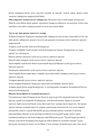 болон ховордсон болон устах аюултай тєрлийн ан амьтдыг гадагш гаргах явдалд тавих
хяналтыг сайжруулах шаардлагатай байна.
Ойн удирдлага зохицуулалтыг сайжруулах. Ой модны хэрэглээний журам зохицуулалт
байхгїй, одоо байгаа дїрэм журмыг хэрэгжїїлэх чадвар сул байгаа нь энэ асуудлыг зєвхєн ганц
яам буюу олон нийтэд хариуцуулснаас ихээхэн шалтгаалж байна.


Хууль эрх зүйн орчныг шинэчлэх талаар:
Агаарын бохирдлыг бууруулах менежментийг сайжруулах үндсэн арга хэмжээний нэг бол эрх
зүйн орчинг сайжруулах асуудал гэж үзэн дор дурьдсан хуулиудад нэмэлт өөрчлөлт оруулах
шаардлагатай.
Агаарын тухай хуулийг шинэчлэн боловсруулах
Агаарын төлбөрийн тухай хуулийг шинээр боловсруулан гаргаж “бохирдуулагч нь төлөх
зарчим”-ыг хэрэгжүүлэх
Байгаль орчныг хамгаалах тухай хуульд нэмэлт, өөрчлөлт оруулах
Онцгой албан татварын тухай хуульд нэмэлт, өөрчлөлт оруулах
Автотээврийн тухай болон Замын хөдөлгөөний аюулгүй байдлын тухай хуульд нэмэлт,
өөрчлөлт оруулах
Захиргааны хариуцлагын тухай хуульд нэмэлт, өөрчлөлт оруулах
Автотээврийн болон өөрөө явагч тээврийн хэрэгслийн албан татварын тухай хуульд нэмэлт,
өөрчлөлт оруулах
Татварын ерөнхий хуульд нэмэлт, өөрчлөлт оруулах
Хотын агаарын бохирдлыг бууруулах стратегийн хөтөлбөрийг шинээр гаргах
Агаарын орчны болон агаар бохирдуулагч эх үүсвэрүүдийн стандартыг боловсронгуй болгох,
шинэчлэн боловсруулах
Шахмал болон брикетэн түлшний үйлдвэрлэл
Гэр хорооллоос гарах бохирдуулагчыг багасгах үндсэн арга бол нүүрсний шаталтыг бүрэн
явуулах, үүний тулд нүүрсийг боловсруулах, утаа багатай шахмал, брикетэн түлшийг
хэрэглэх, бүрэн шаталттай болон түлш, бага хэрэглэдэг зуухаар хангах явдал юм. Энэ ажлын
хүрээнд шахмал түлшний хэрэглээг дэмжин сурталчилан хөнгөлөлттэй зээл олгон хөрөнгө
санхүүгийн дэмжлэг үзүүлж байгаагийн үр дүнд өнөөдөр шахмал түлшний 14 үйлдвэр
ажиллаж байна. Шахмал түлш үйлдвэрлэгчдийн бүтээгдэхүүний чанарт хяналт тавин,
стандартад нийцүүлэх зүй ёсны шаардлага гарч байгаагаас үүдэн “Түүхий нүүрсээр хийсэн
шахмал түлш болон боловсруулсан нүүрсээр хийсэн брикетэн түлшний стандарт”-уудыг
батлуулан хэрэгжүүлэх ажлыг эхлээд байна. Гэхдээ шахмал түлшний хувьд хорт утааг ялган


                                           14
 