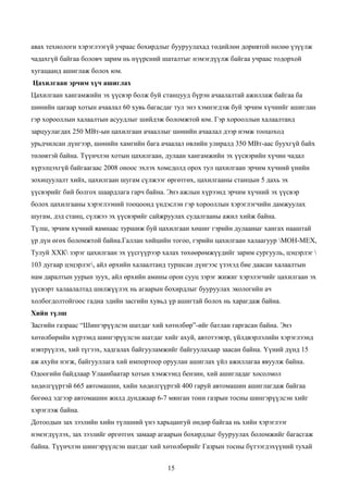 авах технологи хэрэглээгүй учраас бохирдлыг бууруулахад төдийлөн доривтой нөлөө үзүүлж
чадахгүй байгаа боловч зарим нь нүүрсний шаталтыг нэмэгдүүлж байгаа учраас тодорхой
хугацаанд ашиглаж болох юм.
Цахилгаан эрчим хүч ашиглах
Цахилгаан хангамжийн эх үүсвэр болж буй станцууд бүрэн ачаалалтай ажиллаж байгаа ба
шөнийн цагаар хотын ачаалал 60 хувь багасдаг тул энэ хэмнэгдэж буй эрчим хүчнийг ашиглан
гэр хорооллын халаалтын асуудлыг шийдэж боломжтой юм. Гэр хорооллын халаалтанд
зарцуулагдах 250 МВт-ын цахилгаан ачааллыг шөнийн ачаалал дээр нэмж тооцоход
урьдчилсан дүнгээр, шөнийн хамгийн бага ачаалал өвлийн улиралд 350 МВт-аас буухгүй байх
төлөвтэй байна. Түүнчлэн хотын цахилгаан, дулаан хангамжийн эх үүсвэрийн хүчин чадал
хүрэлцэхгүй байгаагаас 2008 оноос эхлэх хомсдолд орох тул цахилгаан эрчим хүчний үнийн
зохицуулалт хийх, цахилгаан шугам сүлжээг өргөтгөх, цахилгааны станцын 5 дахь эх
үүсвэрийг бий болгох шаардлага гарч байна. Энэ ажлын хүрээнд эрчим хүчний эх үүсвэр
болох цахилгааны хэрэглээний тооцоонд үндэслэн гэр хорооллын хэрэглэгчийн дамжуулах
шугам, дэд станц, сүлжээ эх үүсвэрийг сайжруулах судалгааны ажил хийж байна.
Түлш, эрчим хүчний яамнаас туршиж буй цахилгаан хөшиг гэрийн дулааныг хангах нааштай
үр дүн өгөх боломжтой байна.Галлан хийцийн тогоо, гэрийн цахилгаан халаагуур МОН-MЕХ,
Тулуй ХХК зэрэг цахилгаан эх үүсгүүрээр халах төхөөрөмжүүдийг зарим сургууль, цэцэрлэг 
103 дугаар цэцэрлэг, айл өрхийн халаалтанд туршсан дүнгээс үзэхэд бие даасан халаалтын
нам даралтын уурын зуух, айл өрхийн амины орон сууц зэрэг жижиг хэрэлэгчийг цахилгаан эх
үүсвэрт халаалалтад шилжүүлэх нь агаарын бохирдлыг бууруулах экологийн ач
холбогдолтойгоос гадна эдийн засгийн хувьд үр ашигтай болох нь харагдаж байна.
Хийн түлш
Засгийн газраас “Шингэрүүлсэн шатдаг хий хөтөлбөр”-ийг батлан гаргасан байна. Энэ
хөтөлбөрийн хүрээнд шингэрүүлсэн шатдаг хийг ахуй, автотээвэр, үйлдвэрлэлийн хэрэглээнд
нэвтрүүлэх, хий түгээх, хадгалах байгууламжийг байгуулахаар заасан байна. Үүний дүнд 15
аж ахуйн нэгж, байгууллага хий импортоор оруулан ашиглах үйл ажиллагаа явуулж байна.
Одоогийн байдлаар Улаанбаатар хотын хэмжээнд бензин, хий ашигладаг хосолмол
хөдөлгүүртэй 665 автомашин, хийн хөдөлгүүртэй 400 гаруй автомашин ашиглагдаж байгаа
бөгөөд эдгээр автомашин жилд дунджаар 6-7 мянган тонн газрын тосны шингэрүүлсэн хийг
хэрэглэж байна.
Дотоодын зах зээлийн хийн түлшний үнэ харьцангуй өндөр байгаа нь хийн хэрэглээг
нэмэгдүүлэх, зах зээлийг өргөтгөх замаар агаарын бохирдлыг бууруулах боломжийг багасгаж
байна. Түүнчлэн шингэрүүлсэн шатдаг хий хөтөлбөрийг Газрын тосны бүтээгдэхүүний тухай


                                           15
 