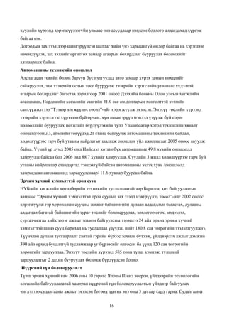 хуулийн хүрээнд хэрэгжүүлээгүйн улмаас энэ асуудлаар нэгдсэн бодлого алдагдахад хүргэж
байгаа юм.
Дотоодын зах зээл дээр шингэрүүлсэн шатдаг хийн үнэ харьцангуй өндөр байгаа нь хэрэглээг
нэмэгдүүлэх, зах зээлийг өргөтгөх замаар агаарын бохирдлыг бууруулах боломжийг
хязгаарлаж байна.
Автомашины техникийн оношлол
Алслагдсан төвийн болон баруун бүс нутгуудад авто замаар хүрэх замын нөхцлийг
сайжруулах, зам тээврийн ослын тоог бууруулж тээврийн хэрэгслийн утаанаас үүдэлтэй
агаарын бохирдлыг багасгах зорилгоор 2001 оноос Дэлхийн банкны Олон улсын хөгжлийн
ассоциаци, Нордикийн хөгжлийн сангийн 41.0 сая ам.долларын хөнгөлттэй зээлийн
санхүүжилтээр “Тээвэр хөгжүүлэх төсөл”-ийг хэрэгжүүлж эхэлсэн. Энэхүү төслийн хүрээнд
тээврийн хэрэгслээс хүрээлэн буй орчин, хүн амын эрүүл мэндэд үзүүлж буй сөрөг
нөлөөллийг бууруулах нөхцлийг бүрдүүлэхийн тулд Улаанбаатар хотод техникийн хяналт
оношлогооны 3, аймгийн төвүүдэд 21 станц байгуулж автомашины техникийн байдал,
хөдөлгүүрээс гарч буй утааны найрлагыг шалгаж оношлох үйл ажиллагааг 2005 оноос явуулж
байна. Үүний үр дүнд 2005 онд Нийслэл хотын бүх автомашины 49.8 хувийн оношлолд
хамруулж байсан бол 2006 онд 88.7 хувийг хамруулав. Сүүлийн 3 жилд хөдөлгүүрээс гарч буй
утааны найрлагаар стандартад тэнцэхгүй байсан автомашины эзлэх хувь /оношлолд
хамрагдсан автомашинд харьцуулснаар/ 11.6 хувиар буурсан байна.
Эрчим хүчний хэмнэлттэй орон сууц
НҮБ-ийн хөгжлийн хөтөлбөрийн техникийн туслалцаатайгаар Барилга, хот байгуулалтын
яамнаас “Эрчим хүчний хэмнэлттэй орон сууцыг зах зээлд нэвтрүүлэх төсөл”-ийг 2002 оноос
хэрэгжүүлж гэр хорооллын сууцны жижиг байшингийн дулаан алдагдлыг багасгах, дулааны
алдагдал багатай байшингийн зураг төслийг боловсруулах, зөвлөгөө өгөх, мэдээлэл,
сурталчилгаа хийх зэрэг ажлыг зохион байгуулсны зэрэгцээ 24 айл өрхөд эрчим хүчний
хэмнэлттэй шинэ сууц барихад нь туслалцаа үзүүлж, нийт 180.8 сая төгрөгийн зээл олгуулжээ.
Түүнчлэн дулаан тусгаарлалт сайтай гэрийн бүрээс зохион бүтээж, үйлдвэрлэх ажлыг дэмжин
390 айл өрхөд буцалтгүй тусламжаар уг бүрээсийг олгосон ба үүнд 120 сая төгрөгийн
хөрөнгийг зарцууллаа. Энэхүү төслийн хүрээнд 585 тонн түлш хэмнэж, түлшний
зарцуулалтыг 2 дахин бууруулах боломж бүрдүүлсэн болно.
Нүүрсний гүн боловсруулалт
Түлш эрчим хүчний яам 2006 оны 10 сараас Японы Шинэ энерги, үйлдвэрийн технологийн
хөгжлийн байгууллагатай хамтран нүүрсний гүн боловсруулалтын үйлдвэр байгуулах
чиглэлээр судалгааны ажлыг эхэлсэн бөгөөд дүн нь энэ оны 3 дугаар сард гарна. Судалгааны


                                           16
 