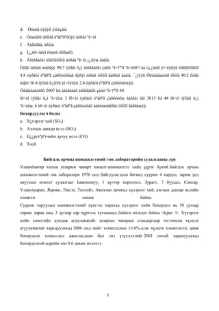 d.   Óóøèã òýëýõ ýìôèçåìè
e. Óóøèãíû àðõàã áºãëºðºëòýé áóñàä ºâ÷èí
f. Áàãòðàà, àñòìà
g. Í¿¿ðñ÷äèéí óóøèã òîîñæèõ
h. Àìüñãàëûí òîãòîëöîîíû áóñàä ºâ÷èí ¿¿ñýæ áàéíà.
Ìîíãîë óëñàä æèëäýý 90,7 ìÿíãàí õ¿í àìüñãàëûí çàìûí ºâ÷íººð ºâ÷èëñºí áà ò¿¿íèéã ýì÷ëýõýä îéðîëöîîãîîð
4.8 òýðáóì òºãðºã çàðöóóëäàã ãýñýí óëñûí òîîöîî ãàðñàí áàéíà. ¯¿íýýñ Óëààíáààòàð õîòîä 40.2 õóâü
áóþó 36.4 ìÿíãàí õ¿íèéã ýì÷ëýõýä 2.4 òýðáóì òºãðºã çàðöóóëæýý.
Óëààíáààòàðò 2007 îíû áàéäëààð àìüñãàëûí çàìûí ºâ÷íººð 40
îð÷èì ìÿíãàí õ¿í ºâ÷èëæ 3 îð÷èì òýðáóì òºãðºã çàðöóóëæ áàéñàí áîë 2015 îíä 48 îð÷èì ìÿíãàí õ¿í
ºâ÷èëæ, 6 îð÷èì òýðáóì òºãðºã çàðöóóëàõ áàðèìæààëñàí òîîöîî ãàðãàæýý.
Бохирдуулагч бодис
a. Х¿хэрлэг хий (SO2)
b. Азотын давхар исэл (NO2)
c. Н¿¿рстºрºгчийн дутуу исэл (СO)
d. Тооñ


             Байгаль орчны шинжилгээний төв лабораторийн судалгааны дүн
Улаанбаатар хотын агаарын чанарт хяналт-шинжилгээ хийх үүрэг бүхий Байгаль орчны
шинжилгээний төв лаборатори 1976 онд байгуулагдсан бөгөөд суурин 4 харуул, зарим үед
явуулын нэмэлт судалгааг Баянхошуу, I дүгээр хороолол, Зурагт, 7 буудал, Сансар,
Улаанхуаран, Яармаг, Нисэх, Толгойт, Амгалан орчимд хүхэрлэг хий, азотын давхар ислийн
хэмжээг                            хянаж                           байна.
Суурин харуулын шинжилгээний дүнгээс харахад хүхэрлэг хийн бохирдол нь 10 дугаар
сараас дараа оны 3 дугаар сар хүртэлх хугацаанд байнга ихэсдэг байна Зураг 1. Хүхэрлэг
хийн хоногийн дундаж агууламжийг агаарын чанарын стандартаар тогтоосон хүлцэх
агууламжтай харьцуулахад 2006 онд нийт тохиолдлын 13.6%-д нь хүлцэх хэмжээнээс давж
бохирдсон    тохиолдол      ажиглагдсан    бол    энэ   үзүүлэлтийг 2001     онтой    харьцуулахад
бохирдолтой өдрийн тоо 8.6 дахин ихэсчээ.




                                                 5
 