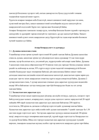 хангахгүй болсоноос хүхэрлэг хий, азотын давхар ислээс бусад үзүүлэлтийг хэмжиж
тодорхойлж чадахгүй өнөөг хүрлээ.
Түүнчлэн агаарын чанарын алба бэхжээгүй, хяналт-шинжилгээний харуулын тоо цөөн,
сүлжээний нягтрал бага, хяналт-шинжилгээний хөтөлбөрийн агуулга хангалтгүйгээс
шаардлагатай мэдээллийг бүрэн төгс гаргаж авах боломжгүй байна.
Агаарыг бохирдлоос хамгаалах талаар хууль, хөтөлбөр баталсан боловч түүнийг хэрэгжүүлэх
санхүүгийн эх үүсвэрийг гаргаж өгөөгүйгээс хэрэгжилт, үр дүн хангалтгүй байна. Хяналт-
шинжилгээний сүлжээ зохих шаардлагын дагуу бүрдээгүйгээс гадна мэргэжлийн боловсон
хүчний чадавхи сул байна.


                            Агаар бохирдуулагч эх үүсвэрүүд
2.1. Дулааны цахилгаан станц
Улаанбаатар хотын эрчим хүчний хэрэглээний 80 хувийг хангаж байгаа Дулааны цахилгàан
станц нь дулаан, цахилгаан эрчим хүч үйлдвэрлэхдээ жилд дунджаар 3.3 сая тонн нүүрс
шатааж, хүхэр ба азотын исэл, дэгдэмхий үнс, нүүрсхүчлийн хий агаарт хаяж байна. Дулааны
3 цахилгаан станц жилд ойролцоогоор 417.0 мянган тонн үнс гаргадаг бөгөөд утаанаас зөвхөн
үнсийг нь нойтноор нь ялгаж, 93% хүртэл шүүх хүчин чадалтай төхөөрөмжүүдтэй боловч
химийн бодисуудыг шүүх төхөөрөмж байхгүй, үйл ажиллагаанд байнга хяналт тавих
дотоодын хяналтын системийн зохистой ажиллагаа хангалтгүй, ашиглалтын горим зарим үед
алдагддаг зэргээс зохих шаардлагын хэмжээнд хүртэл шүүж цэвэрлэхгүй байна. Дулааны 2
дугаар цахилгаан станц, 3 дугаар цахилгаан станцын дунд даралтын зуухнуудын яндангийн
өндөр 100 м байгаагаас эдгээр станцуудаас гарч буй бохирдуулах бодис нь хот дотор
хаягдаж байна.
2.2. Халаалтын нам даралтын зуух
Улаанбаатар хотын захын хорооллуудын үйлдвэр, аж ахуйн нэгжүүд, сургууль, цэцэрлэг зэрэг
байгууллагуудын халаалт, агааржуулалт, халуун усны хэрэгцээг хангах зориулалттай 20 гаруй
хийцийн 400 гаруй халаалтын нам даралтын зуух ажиллаж байгаагаас 250 гаруй нь
хэсэгчилсэн, 200 орчим нь дагнасан хэлбэрээр хэрэглэгчдийг дулаанаар хангаж байна.
Халаалтын нам даралтын зуух нийслэлийн нийт дулаан хангамжийн 7 хувийг хангадаг ба 1.38
сая тонн нүүрс хэрэглэдэг ажээ. Эдгээр нам даралтын зуухнууд намхан яндантай /20 орчим
метр/, ямар нэгэн шүүх төхөөрөмж ашигладаггүй, түүхий нүүрс хэрэглэдгээс бохирдлын гол
эх үүсвэр болж байна. Иймд нэн тэргүүн халаалтын нам даралтын зуухнуудын түлшийг
өөрчлөх, төвлөрсөн халаалтын шугамд холбох зэргээр шинэчлэх шаардлага урган гарч байна.



                                           7
 