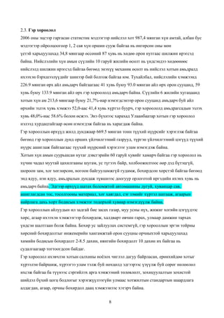 2.3. Гэр хороолол
2006 оны эцсээр гаргасан статистик мэдээгээр нийслэл хот 987,4 мянган хүн амтай, албан бус
мэдээгээр ойролцоогоор 1, 2 сая хүн оршин сууж байгаа нь өнгөрсөн оны мөн
үетэй харьцуулахад 34,8 мянгаар өссөний 87 хувь нь хөдөө орон нутгаас шилжин ирэгсэд
байна. Нийслэлийн хүн амын сүүлийн 10 гаруй жилийн өсөлт нь үндсэндээ хөдөөнөөс
нийслэлд шилжин ирэгсэд байгаа бөгөөд энэхүү механик өсөлт нь нийслэл хотын амьдралд
ихээхэн бэрхшээлүүдийг шинээр бий болгож байгаа юм. Тухайлбал, нийслэлийн хэмжээнд
226.9 мянган өрх айл амьдарч байгаагаас 41 хувь буюу 93.0 мянган айл өрх орон сууцанд, 59
хувь буюу 133.9 мянган айл өрх гэр хороололд амьдарч байна. Сүүлийн 6 жилийн хугацаанд
хотын хүн ам 213,6 мянгаар буюу 21,7%-иар нэмэгдсэнээр орон сууцанд амьдарч буй айл
өрхийн эзлэх хувь хэмжээ 52,0-аас 41,4 хувь хүртэл буурч, гэр хороололд амьдрагсадын эзлэх
хувь 48,0%-иас 58.6% болон өсжээ. Энэ бүхнээс харахад Улаанбаатар хотын гэр хороолол
нэлээд хурдацтайгаар өсөн нэмэгдэж байгаа нь харагдаж байна.
Гэр хорооллын өрхүүд жилд дунджаар 669.5 мянган тонн түүхий нүүрсийг хэрэглэж байгаа
бөгөөд гэр хорооллын дунд орших үйлчилгээний газрууд, түргэн үйлчилгээний цэгүүд түүхий
нүүрс ашиглаж байгаагаас түүхий нүүрсний хэрэглээг улам нэмэгдэж байна.
Хотын хүн амын суурьшсан нутаг дэвсгэрийн 60 гаруй хувийг хамарч байгаа гэр хороолол нь
хүчин чадал муутай цахилгааны шугам, ус түгээх байр, холбоожилтоос өөр дэд бүтэцгүй,
шороон зам, хог хөглөрсөн, ногоон байгууламжгүй гудамж, бохирдсон хөрстэй байгаа бөгөөд
энд ядуу, нэн ядуу, амьдралын дундаж түвшнээс доогуур орлоготой иргэдийн ихэнх хувь нь
амьдарч байна. Эдгээр өрхүүд шатах боломжтой автомашины дугуй, хуванцар сав,
ашиглагдсан тос, тосолгооны материал, хог хаягдал, сэг зэмийг хүртэл шатааж, агаарын
найрлага дахь хорт бодисын хэмжээг тодорхой хувиар нэмэгдүүлж байна.
Гэр хорооллын айлуудын ил задгай бие засах газар, муу усны нүх, жижиг хогийн цэгүүдээс
хөрс, агаар ихээхэн хэмжээгээр бохирдож, халдварт өвчин гарах, улмаар дамжин тархах
үндсэн шалтгаан болж байна. Бохир ус зайлуулах системгүй, гэр хорооллын эргэн тойрны
хөрсний бохирдолтыг инженерийн хангамжтай орон сууцны орчныхтой харьцуулахад
химийн бодисын бохирдолт 2-8.5 дахин, нянгийн бохирдолт 10 дахин их байгаа нь
судалгаагаар тогтоогдсон байдаг.
Гэр хороолол ихэвчлэн хотын салхины ноёлох чиглэл дагуу байрласан, ерөнхийдөө хотыг
хүрээлэн байршиж, хүрээгээ улам тэлж буй нөхцөлд эдгээрээс үзүүлж буй сөрөг нөлөөлөл
ихсэж байгаа ба түүнээс сэргийлэх арга хэмжээний төлөвлөлт, зохицуулалтын зохистой
шийдэл бүхий цогц бодлогыг хэрэгжүүлээгүйн улмаас хотжилтын стандартын шаардлага
алдагдан, агаар, орчны бохирдол даац хэмжээнээс хэтэрч байна.


                                            8
 