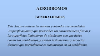 AERODROMOS
GENERALIDADES
Este Anexo contiene las normas y métodos recomendados
(especificaciones) que prescriben las características físicas y
las superficies limitadoras de obstáculos con que deben
contar los aeródromos, y ciertas instalaciones y servicios
técnicos que normalmente se suministran en un aeródromo.
 