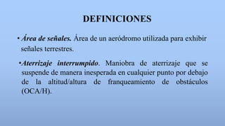 DEFINICIONES
• Área de señales. Área de un aeródromo utilizada para exhibir
señales terrestres.
•Aterrizaje interrumpido. Maniobra de aterrizaje que se
suspende de manera inesperada en cualquier punto por debajo
de la altitud/altura de franqueamiento de obstáculos
(OCA/H).
 