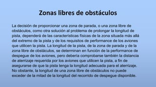 Zonas libres de obstáculos
La decisión de proporcionar una zona de parada, o una zona libre de
obstáculos, como otra solución al problema de prolongar la longitud de
pista, dependerá de las características físicas de la zona situada más allá
del extremo de la pista y de los requisitos de performance de los aviones
que utilicen la pista. La longitud de la pista, de la zona de parada y de la
zona libre de obstáculos, se determinan en función de la performance de
despegue de los aviones, pero debería comprobarse también la distancia
de aterrizaje requerida por los aviones que utilicen la pista, a fin de
asegurarse de que la pista tenga la longitud adecuada para el aterrizaje.
No obstante, la longitud de una zona libre de obstáculos no puede
exceder de la mitad de la longitud del recorrido de despegue disponible.
 