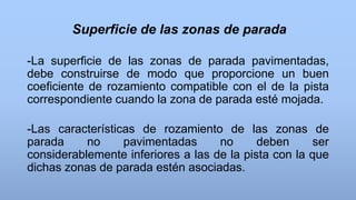 Superficie de las zonas de parada
-La superficie de las zonas de parada pavimentadas,
debe construirse de modo que proporcione un buen
coeficiente de rozamiento compatible con el de la pista
correspondiente cuando la zona de parada esté mojada.
-Las características de rozamiento de las zonas de
parada no pavimentadas no deben ser
considerablemente inferiores a las de la pista con la que
dichas zonas de parada estén asociadas.
 