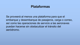 Plataformas
Se proveerá al menos una plataforma para que el
embarque y desembarque de pasajeros, carga o correo,
así como las operaciones de servicio a las aeronaves
puedan hacerse sin obstaculizar el tránsito del
aeródromo.
 