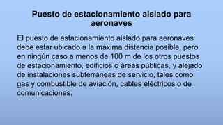 Puesto de estacionamiento aislado para
aeronaves
El puesto de estacionamiento aislado para aeronaves
debe estar ubicado a la máxima distancia posible, pero
en ningún caso a menos de 100 m de los otros puestos
de estacionamiento, edificios o áreas públicas, y alejado
de instalaciones subterráneas de servicio, tales como
gas y combustible de aviación, cables eléctricos o de
comunicaciones.
 
