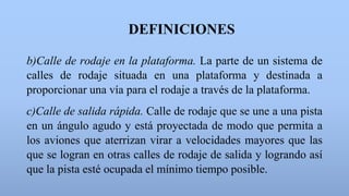DEFINICIONES
b)Calle de rodaje en la plataforma. La parte de un sistema de
calles de rodaje situada en una plataforma y destinada a
proporcionar una vía para el rodaje a través de la plataforma.
c)Calle de salida rápida. Calle de rodaje que se une a una pista
en un ángulo agudo y está proyectada de modo que permita a
los aviones que aterrizan virar a velocidades mayores que las
que se logran en otras calles de rodaje de salida y logrando así
que la pista esté ocupada el mínimo tiempo posible.
 