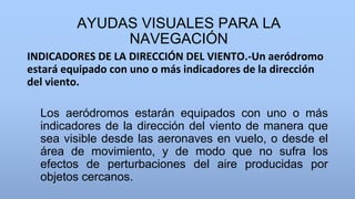 AYUDAS VISUALES PARA LA
NAVEGACIÓN
INDICADORES DE LA DIRECCIÓN DEL VIENTO.-Un aeródromo
estará equipado con uno o más indicadores de la dirección
del viento.
Los aeródromos estarán equipados con uno o más
indicadores de la dirección del viento de manera que
sea visible desde las aeronaves en vuelo, o desde el
área de movimiento, y de modo que no sufra los
efectos de perturbaciones del aire producidas por
objetos cercanos.
 