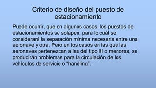 Criterio de diseño del puesto de
estacionamiento
Puede ocurrir, que en algunos casos, los puestos de
estacionamientos se solapen, para lo cuál se
considerará la separación mínima necesaria entre una
aeronave y otra. Pero en los casos en las que las
aeronaves pertenezcan a las del tipo III o menores, se
producirán problemas para la circulación de los
vehículos de servicio o “handling”.
 
