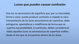 Luces que pueden causar confusión
Una luz no aeronáutica de superficie que, por su intensidad,
forma o color, pueda producir confusión o impedir la clara
interpretación de las luces aeronáuticas de superficie, debe
extinguirse, apantallarse o modificarse de forma que se
suprima esa posibilidad. En particular, deben considerarse
todas aquellas luces no aeronáuticas de superficie visibles
desde el aire que se encuentren dentro de las áreas
 