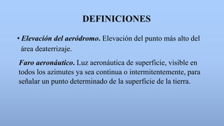 DEFINICIONES
• Elevación del aeródromo. Elevación del punto más alto del
área deaterrizaje.
Faro aeronáutico. Luz aeronáutica de superficie, visible en
todos los azimutes ya sea continua o intermitentemente, para
señalar un punto determinado de la superficie de la tierra.
 