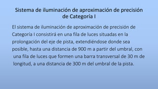 Sistema de iluminación de aproximación de precisión
de Categoría I
El sistema de iluminación de aproximación de precisión de
Categoría I consistirá en una fila de luces situadas en la
prolongación del eje de pista, extendiéndose donde sea
posible, hasta una distancia de 900 m a partir del umbral, con
una fila de luces que formen una barra transversal de 30 m de
longitud, a una distancia de 300 m del umbral de la pista.
 