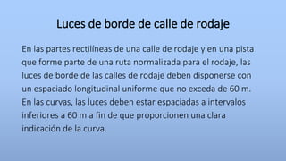 Luces de borde de calle de rodaje
En las partes rectilíneas de una calle de rodaje y en una pista
que forme parte de una ruta normalizada para el rodaje, las
luces de borde de las calles de rodaje deben disponerse con
un espaciado longitudinal uniforme que no exceda de 60 m.
En las curvas, las luces deben estar espaciadas a intervalos
inferiores a 60 m a fin de que proporcionen una clara
indicación de la curva.
 