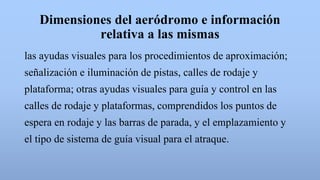 Dimensiones del aeródromo e información
relativa a las mismas
las ayudas visuales para los procedimientos de aproximación;
señalización e iluminación de pistas, calles de rodaje y
plataforma; otras ayudas visuales para guía y control en las
calles de rodaje y plataformas, comprendidos los puntos de
espera en rodaje y las barras de parada, y el emplazamiento y
el tipo de sistema de guía visual para el atraque.
 