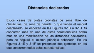 Distancias declaradas
E)Los casos de pistas provistas de zona libre de
obstáculos, de zona de parada, o que tienen el umbral
desplazado, se esbozan en las Figuras 3-1B a 3-1D. Si
concurren más de una de estas características habrá
más de una modificación de las distancias declaradas,
pero se seguirá el mismo principio esbozado. En las
Figuras 3-1E y 3-1F se presentan dos ejemplos en los
que concurren todas estas características.
 