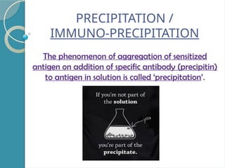 PRECIPITATION /
IMMUNO-PRECIPITATION
The phenomenon of aggregation of sensitized
antigen on addition of specific antibody (precipitin)
to antigen in solution is called ‘precipitation’.
 