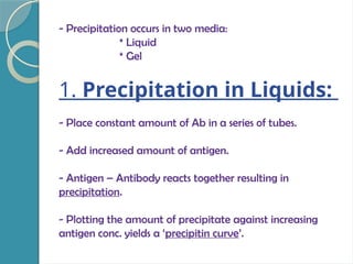 - Precipitation occurs in two media:
* Liquid
* Gel
1. Precipitation in Liquids:
- Place constant amount of Ab in a series of tubes.
- Add increased amount of antigen.
- Antigen – Antibody reacts together resulting in
precipitation.
- Plotting the amount of precipitate against increasing
antigen conc. yields a ‘precipitin curve’.
 