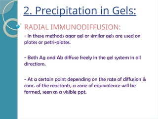 2. Precipitation in Gels:
RADIAL IMMUNODIFFUSION:
- In these methods agar gel or similar gels are used on
plates or petri-plates.
- Both Ag and Ab diffuse freely in the gel system in all
directions.
- At a certain point depending on the rate of diffusion &
conc. of the reactants, a zone of equivalence will be
formed, seen as a visible ppt.
 