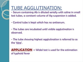 TUBE AGGLUTINATION:
- Serum containing Ab is diluted serially with saline in small
test tubes, a constant volume of Ag suspension is added.
- Control tube is kept which has no antiserum.
- The tubes are incubated until visible agglutination is
observed.
- The tube showing highest agglutination is referred to as
the ‘titre’.
APPLICATION -> Widal test is used for the estimation
of typhoid fever
 