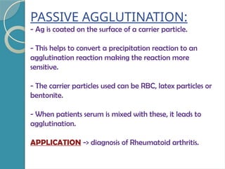 PASSIVE AGGLUTINATION:
- Ag is coated on the surface of a carrier particle.
- This helps to convert a precipitation reaction to an
agglutination reaction making the reaction more
sensitive.
- The carrier particles used can be RBC, latex particles or
bentonite.
- When patients serum is mixed with these, it leads to
agglutination.
APPLICATION -> diagnosis of Rheumatoid arthritis.
 