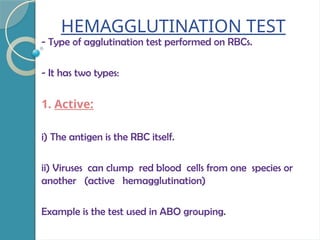 HEMAGGLUTINATION TEST
- Type of agglutination test performed on RBCs.
- It has two types:
1. Active:
i) The antigen is the RBC itself.
ii) Viruses can clump red blood cells from one species or
another (active hemagglutination)
Example is the test used in ABO grouping.
 
