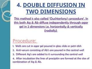 4. DOUBLE DIFFUSION IN
TWO DIMENSIONS
This method is also called ‘Ouchterlony’s procedure’. In
this both Ag & Ab diffuse independently through agar
gel in 2 dimensions i.e. horizontally & vertically
(radially)
Procedure:
1. Wells are cut in agar gel poured in glass slide or petri dish
2. Anti-serum consisting of Ab’s are poured in the central well
3. Different Ag’s are added to it surrounding the central well
4. After incubation the lines of precipitin are formed at the sites of
combination of Ag & Ab.
 
