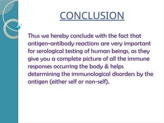 CONCLUSION
Thus we hereby conclude with the fact that
antigen-antibody reactions are very important
for serological testing of human beings, as they
give you a complete picture of all the immune
responses occurring the body & helps
determining the immunological disorders by the
antigen (either self or non-self).
 
