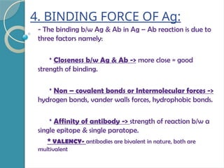 4. BINDING FORCE OF Ag:
- The binding b/w Ag & Ab in Ag – Ab reaction is due to
three factors namely:
* Closeness b/w Ag & Ab -> more close = good
strength of binding.
* Non – covalent bonds or Intermolecular forces ->
hydrogen bonds, vander walls forces, hydrophobic bonds.
* Affinity of antibody -> strength of reaction b/w a
single epitope & single paratope.
* VALENCY- antibodies are bivalent in nature, both are
multivalent
 