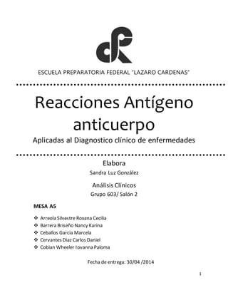 1 
ESCUELA PREPARATORIA FEDERAL “LAZARO CARDENAS” 
Reacciones Antígeno 
anticuerpo 
Aplicadas al Diagnostico clínico de enfermedades 
Elabora 
Sandra Luz González 
Análisis Clínicos 
Grupo 603/ Salón 2 
MESA A5 
 Arreola Silvestre Roxana Cecilia 
 Barrera Briseño Nancy Karina 
 Ceballos Garcia Marcela 
 Cervantes Diaz Carlos Daniel 
 Cobian Wheeler Iovanna Paloma 
Fecha de entrega: 30/04 /2014 
 