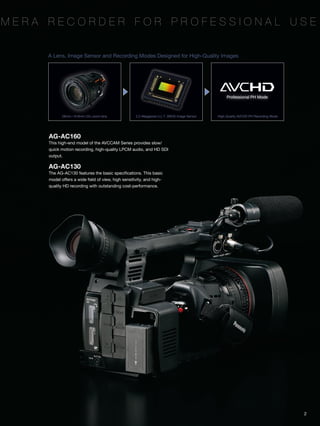 mera recorder for Professional Use


     A Lens, Image Sensor and Recording Modes Designed for High-Quality Images




                                                                                                  Professional PH Mode



            28mm—616mm 22x zoom lens                2.2-Megapixel U.L.T. 3MOS Image Sensor   High-Quality AVCHD PH Recording Mode




     AG-AC160
     This high-end model of the AVCCAM Series provides slow/
     quick motion recording, high-quality LPCM audio, and HD SDI
     output.

     AG-AC130
     The AG-AC130 features the basic specifications. This basic
     model offers a wide field of view, high sensitivity, and high-
     quality HD recording with outstanding cost-performance.




                                                                                                                                    2
 