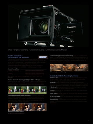 Wide-Ranging Recording Functions Including Full-HD Slow/Quick Motion.


Variable Frame Rate —                                                                         Undercranking (lower-speed shooting) gives you a quick-motion
Full-HD (1080p) VFR Recording*                                                     AG-AC160   effect. This technique can be combined with a warp-speed effect to
The Variable Frame Rate (VFR) function was inherited from the                                 give special emphasis to flowing water, fast-moving clouds, etc. For
Panasonic VariCam, which is widely used for producing movies, TV                              example, when a scene is shot at 12 fps and played at 24 fps, a
series and TV commercials. It creates a wide range of film-camera-                            quick-motion effect of 2x is attained.
like images, such as overcranking for slow-motion and
undercranking for quick-motion effects. The AG-AC160's VFR
function* supports Full-HD (1920 x 1080) progressive mode.
Variable Frame Rates
1080/24p or 1080/30p:                      2*/6/9/12/15/18/20/21/22/24/25/26/27
                                           /28/30/32/34/36/40/44/48/54/60 frames              Undercranking (lower-speed shooting)

1080/25p:                                  2*/6/9/12/15/18/20/21/22/23/24/25/26/
                                           27/28/30/32/34/37/42/45/48/50 frames
*When recording at 2fps, the gain value is locked at 0dB and the camera is set to manual
                                                                                              Versatile Solid-State Recording Functions
focus mode.                                                                                   • Interval Rec: Records one frame at a time in set intervals (1 sec,
Normal cinematic shooting (at 24 fps, 25 fps or 30 fps) refers to                             10 sec, 30 sec, 1 min, 2 min). Only in 1080/24p and 25p mode.
the same rate as used in film cameras. The AG-AC160 can record at                             Audio recording not possible (AVCHD mode only).
24 fps. Note that 25 fps and 30 fps are the standard frame rates                              • Pre-rec: While in standby mode, the camera recorder can
used in producing TV commercials, music clips and video media.                                continuously store, and subsequently record, up to approximately 3
                                                                                              seconds. This helps to ensure that you always get the shot you want.
                                                                                              • Shot mark: Allows convenient OK or NG marking, and can be
                                                                                              added to each clip during or after recording.
                                                                                              • Index: Scenes can be marked with up to 100 index flags per clip
                                                                                              (AVCHD mode only).
                                                                                              • Rec check: You can check the end of the most recently recorded
Overcranking (higher-speed shooting) produces a slow-motion                                   clip with one-touch ease.
effect. This is especially effective for high-action scenes like car                          • Last clip delete: Only the most recently recorded clip is deleted
chases or crashes, or to create a dramatic impact in a scene. For                             with one-touch ease.
example, when a scene is shot at 48 fps and played at 24 fps, a                               • Time stamp: The date and time can be stamped onto recorded
slow-motion effect of 1/2x is attained.                                                       images. Commonly used for recording evidentiary depositions and
                                                                                              procedures.




Overcranking (higher-speed shooting

*AG-AC130 does not support VFR function.




                                                                                                                                                                     6
 