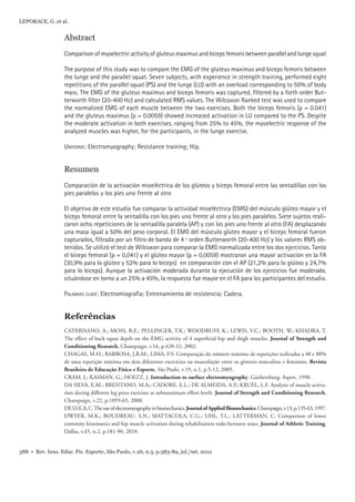 LEPORACE, G. et al. 
Abstract 
Comparison of myoelectric activity of gluteus maximus and biceps femoris between parallel and lunge squat 
The purpose of this study was to compare the EMG of the gluteus maximus and biceps femoris between 
the lunge and the parallel squat. Seven subjects, with experience in strength training, performed eight 
repetitions of the parallel squat (PS) and the lunge (LU) with an overload corresponding to 50% of body 
mass. The EMG of the gluteus maximus and biceps femoris was captured, fi ltered by a forth order But-terworth 
fi lter (20-400 Hz) and calculated RMS values. The Wilcoxon Ranked test was used to compare 
the normalized EMG of each muscle between the two exercises. Both the biceps femoris (p = 0.041) 
and the gluteus maximus (p = 0.0059) showed increased activation in LU compared to the PS. Despite 
the moderate activation in both exercises, ranging from 25% to 45%, the myoelectric response of the 
analyzed muscles was higher, for the participants, in the lunge exercise. 
UNITERMS: Electromyography; Resistance training; Hip. 
Resumen 
Comparación de la activación mioeléctrica de los glúteos y bíceps femoral entre las sentadillas con los 
pies paralelos y los pies uno frente al otro 
El objetivo de este estudio fue comparar la actividad mioeléctrica (EMG) del músculo glúteo mayor y el 
bíceps femoral entre la sentadilla con los pies uno frente al otro y los pies paralelos. Siete sujetos reali-zaron 
ocho repeticiones de la sentadilla paralela (AP) y con los pies uno frente al otro (FA) desplazando 
una masa igual a 50% del peso corporal. El EMG del músculo glúteo mayor y el bíceps femoral fueron 
capturados, fi ltrada por un fi ltro de banda de 4 º orden Butterworth (20-400 Hz) y los valores RMS ob-tenidos. 
Se utilizó el test de Wilcoxon para comparar la EMG normalizada entre los dos ejercicios. Tanto 
el bíceps femoral (p = 0,041) y el glúteo mayor (p = 0,0059) mostraron una mayor activación en la FA 
(30,9% para lo glúteo y 52% para lo bíceps) en comparación con el AP (21,2% para lo glúteo y 24,7% 
para lo bíceps). Aunque la activación moderada durante la ejecución de los ejercicios fue moderado, 
situándose en torno a un 25% a 45%, la respuesta fue mayor en el FA para los participantes del estudio. 
PALABRAS CLAVE: Electromiografi a; Entrenamiento de resistencia; Cadera. 
Referências 
CATERISANO, A.; MOSS, R.E.; PELLINGER, T.K.; WOODRUFF, K.; LEWIS, V.C.; BOOTH, W.; KHADRA, T. 
The effect of back squat depth on the EMG activity of 4 superfi cial hip and thigh muscles. Journal of Strength and 
Conditioning Research, Champaign, v.16, p.428-32, 2002. 
CHAGAS, M.H.; BARBOSA, J.R.M.; LIMA, F.V. Comparação do número máximo de repetições realizadas a 40 e 80% 
de uma repetição máxima em dois diferentes exercícios na musculação entre os gêneros masculino e feminino. Revista 
Brasileira de Educação Física e Esporte, São Paulo, v.19, n.1, p.5-12, 2005. 
CRAM, J.; KASMAN, G.; HOLTZ, J. Introduction to surface electromyography. Gaithersburg: Aspen, 1998. 
DA SILVA, E.M.; BRENTANO, M.A.; CADORE, E.L.; DE ALMEIDA, A.P.; KRUEL, L.F. Analysis of muscle activa-tion 
during different leg press exercises at submaximum effort levels. Journal of Strength and Conditioning Research, 
Champaign, v.22, p.1059-65, 2008. 
DE LUCA, C. The use of electromyography in biomechanics. Journal of Applied Biomechanics, Champaign, v.13, p.135-63, 1997. 
DWYER, M.K.; BOUDREAU, S.N.; MATTACOLA, C.G.; UHL, T.L.; LATTERMAN, C. Comparison of lower 
extremity kinematics and hip muscle activation during rehabilitation tasks between sexes. Journal of Athletic Training, 
Dallas, v.45, n.2, p.181-90, 2010. 
388 • Rev. bras. Educ. Fís. Esporte, São Paulo, v.26, n.3, p.383-89, jul./set. 2012 
 