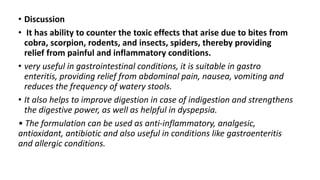 • Discussion
• It has ability to counter the toxic effects that arise due to bites from
cobra, scorpion, rodents, and insects, spiders, thereby providing
relief from painful and inflammatory conditions.
• very useful in gastrointestinal conditions, it is suitable in gastro
enteritis, providing relief from abdominal pain, nausea, vomiting and
reduces the frequency of watery stools.
• It also helps to improve digestion in case of indigestion and strengthens
the digestive power, as well as helpful in dyspepsia.
• The formulation can be used as anti-inflammatory, analgesic,
antioxidant, antibiotic and also useful in conditions like gastroenteritis
and allergic conditions.
 