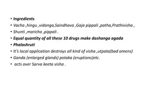 • Ingredients
• Vacha ,hingu ,vidanga,Saindhava ,Gaja pippali ,patha,Prathivisha ,
• Shunti ,maricha ,pippali .
• Equal quantity of all these 10 drugs make dashanga agada
• Phalashruti
• It’s local application destroys all kind of visha ,utpata(bad omens)
• Ganda (enlarged glands) potaka (eruptions)etc.
• acts over Sarva keeta visha .
 
