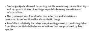 • Dashanga Agada showed promising results in relieving the cardinal signs
and symptoms of scorpion stings especially burning sensation and
inflammation.
• The treatment was found to be cost effective and less risky as
compared to conventional local anesthetic drugs.
• Painful but relatively harmless scorpion stings need to be distinguished
from the potentially lethal envenomations that are produced by few
species.
 