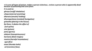 • It cures all types of poison, makes a person victorious , revives a person who is apparently dead
because of poisoning and cures fever.
It is used as:
ghreya (snuff/ inhalation)
vilepa (external anointing)
dharana (amulet/ holding)
dhumagrahana (smoked/ fumigation)
grhastha (placing in the house).
By these, it abates the effect of
(evil spirits)
visa (poison)
jantu (germs)
alakṣmi (inauspiciousness)
karmana (black magics)
mantra (harmful incantations)
agni (fire)
asani (thunder bolts)
arī (enemies/ foes).
 