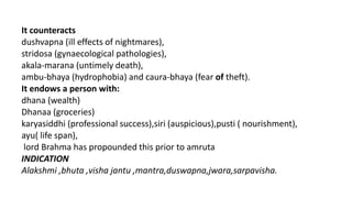It counteracts
dushvapna (ill effects of nightmares),
stridosa (gynaecological pathologies),
akala-marana (untimely death),
ambu-bhaya (hydrophobia) and caura-bhaya (fear of theft).
It endows a person with:
dhana (wealth)
Dhanaa (groceries)
karyasiddhi (professional success),siri (auspicious),pusti ( nourishment),
ayu( life span),
lord Brahma has propounded this prior to amruta
INDICATION
Alakshmi ,bhuta ,visha jantu ,mantra,duswapna,jwara,sarpavisha.
 
