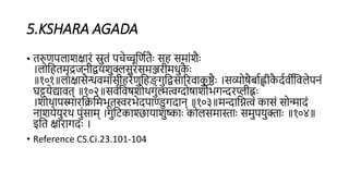 5.KSHARA AGADA
• िरुणिलाशक्ारं स्रुिं िचेच्चूहणििैाः सि समांशैाः
।लोहििमृद्रजिीद्वयशुक्लसुरसमञ्जरीमधुक
ै ाः
॥१०१॥लाक्ासैन्धिमांसीिरेणुहिङ् गुहद्वसाररिाक
ु ष्ठैाः ।सव्योषैबािह्लीक
ै दििीहिलेििं
घट्टयेद्यािि् ॥१०२॥सििहिषशोथगुल्मत्वग्दोषाशोभगन्दरप्लीह्नाः
।शोथािस्मारहिहमभूिस्वरभेदिाण्डुगदाि् ॥१०३॥मन्दाहित्वं कासं सोन्मादं
िाशयेयुरथ िुंसाम् ।गुहटकाश्छायाशुष्ााः कोलसमास्ााः समुियुक्ााः ॥१०४॥
इहि क्ारागदाः ।
• Reference CS.Ci.23.101-104
 