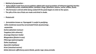 • Method of preparation –
• Kṣāra (alkali) made from taruna palāśais added with equal quantities of lohitamṛt (gairika) Haridra
,daruharidra,surasa ,madhuka,laksha ,saindava ,hingu ,jatamansi ,harenu ,sariva ,trikatu ,Kusta.
• this formulae is stirred while being cooked till the paste begins to stick to the spoon.
• The pills of the size of kola are made and dried in shade.
• Phalaśrutiii
• formulation known as ‘Kṣaragada’ is useful in pacifying.
śotha (oedema) caused by sarvavisa(all kinds of poisoning) ,
sarpavisha.
Gulma (phantom tumour)
Tvagdosa (skin ailments)
Arsoroga (haemorr-hoids)
Bhagandara (fistula-in-ano)
Pliharoga (splenomegaly)
Śotha (oepilepsy)
Apasmāra (epilepsy)
Krimi (intestinal worms)
bhūta (demonic afflictions),swara bheda ,pandu roga ,kasa,unmada.
 