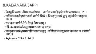 8.KALYANAKA SARPI
• हिडङ्गहत्फलादन्तीभद्रदारुिरेणिाः । िालीशित्महञ्जष्ठाक
े शरो्पललिद्मकम्।।८।।
• दाहडमं मालिीिुष्पं रजन्यौ साररिे स्स्थरे । हप्रयङ
् गुस्गरं क
ु ष्ठं बृित्यौचैलिालुकम्
।।९।।
• सचन्दिगिाक्ीहभरेिैाः हसद्धं हिषाििम् ।
सहििाः कल्याणक
ं ह्येिद्ग्रिािस्मारिाशिम् ।।१०।।
• िाण्ड्िामयगरश्वासमन्दाहिज्वरकासिुि् । शोहषणामल्पशुिाणां िन्ध्यािां च प्रशस्िे
।।११।।
• Reference ( SS.K.6. 8-11)
 