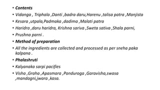 • Contents
• Vidanga , Triphala ,Danti ,badra daru,Harenu ,talisa patra ,Manjista
• Kesara ,utpala,Padmaka ,dadima ,Malati patra
• Haridra ,daru haridra, Krishna sariva ,Sweta sativa ,Shala parni,
• Prushna parni .
• Method of preparation
• All the ingredients are collected and processed as per sneha paka
kalpana .
• Phalashruti
• Kalyanaka sarpi pacifies
• Visha ,Graha ,Apasmara ,Panduroga ,Garavisha,swasa
,mandagni,jwara ,kasa.
 