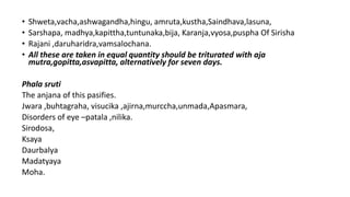 • Shweta,vacha,ashwagandha,hingu, amruta,kustha,Saindhava,lasuna,
• Sarshapa, madhya,kapittha,tuntunaka,bija, Karanja,vyosa,puspha Of Sirisha
• Rajani ,daruharidra,vamsalochana.
• All these are taken in equal quantity should be triturated with aja
mutra,gopitta,asvapitta, alternatively for seven days.
Phala sruti
The anjana of this pasifies.
Jwara ,buhtagraha, visucika ,ajirna,murccha,unmada,Apasmara,
Disorders of eye –patala ,nilika.
Sirodosa,
Ksaya
Daurbalya
Madatyaya
Moha.
 